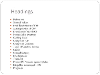 Headings  Defination Normal Values Brief descripation of CSF Autoregulation of CBF Evaluation of raised ICP Monas Kellie Doctrine Cushing Traid Changes in ICP Changes in Cranium Types of Cerebral Edema Causes Clinical features Investigations Teatment ProtocolN.Pressure hydrocephalus Idiopathic intracranial HTN Prognosis 