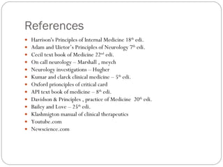 References  Harrison's Principles of Internal Medicine 18 th  edi. Adam and Uietor’s Principles of Neurology 7 th  edi. Cecil text book of Medicine 22 nd  edi. On call neurology – Marshall , meych Neurology investigations – Hugher Kumar and clarck clinical medicine – 5 th  edi. Oxford prionciples of critical card API text book of medicine – 8 th  edi. Davidson & Principles , practice of Medicine  20 th  edi. Bailey and Love – 25 th  edi. Klashmigton manual of clinical therapeutics Youtube.com Newscience.com 