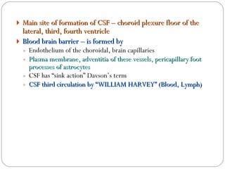 Main site of formation of CSF – choroid plexure floor of the lateral, third, fourth ventricle Blood brain barrier – is formed by Endothelium of the choroidal, brain capillaries  Plasma membrane, adventitia of these vessels, pericapillary foot processes of astrocytes CSF has “sink action” Davson’s term CSF third circulation by “WILLIAM HARVEY” (Blood, Lymph) 