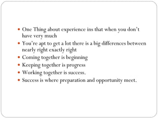 One Thing about experience ins that when you don’t have very much You’re apt to get a lot there is a big differences between nearly right exactly right  Coming together is beginning Keeping together is progress Working together is success. Success is where preparation and opportunity meet.  
