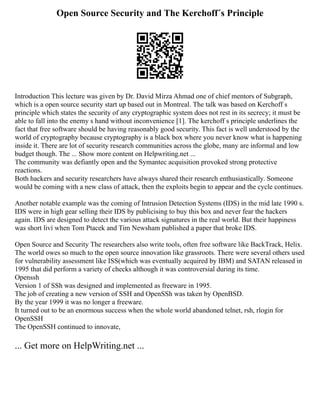 Open Source Security and The Kerchoff´s Principle
Introduction This lecture was given by Dr. David Mirza Ahmad one of chief mentors of Subgraph,
which is a open source security start up based out in Montreal. The talk was based on Kerchoff s
principle which states the security of any cryptographic system does not rest in its secrecy; it must be
able to fall into the enemy s hand without inconvenience [1]. The kerchoff s principle underlines the
fact that free software should be having reasonably good security. This fact is well understood by the
world of cryptography because cryptography is a black box where you never know what is happening
inside it. There are lot of security research communities across the globe, many are informal and low
budget though. The ... Show more content on Helpwriting.net ...
The community was defiantly open and the Symantec acquisition provoked strong protective
reactions.
Both hackers and security researchers have always shared their research enthusiastically. Someone
would be coming with a new class of attack, then the exploits begin to appear and the cycle continues.
Another notable example was the coming of Intrusion Detection Systems (IDS) in the mid late 1990 s.
IDS were in high gear selling their IDS by publicising to buy this box and never fear the hackers
again. IDS are designed to detect the various attack signatures in the real world. But their happiness
was short liví when Tom Ptacek and Tim Newsham published a paper that broke IDS.
Open Source and Security The researchers also write tools, often free software like BackTrack, Helix.
The world owes so much to the open source innovation like grassroots. There were several others used
for vulnerability assessment like ISS(which was eventually acquired by IBM) and SATAN released in
1995 that did perform a variety of checks although it was controversial during its time.
Openssh
Version 1 of SSh was designed and implemented as freeware in 1995.
The job of creating a new version of SSH and OpenSSh was taken by OpenBSD.
By the year 1999 it was no longer a freeware.
It turned out to be an enormous success when the whole world abandoned telnet, rsh, rlogin for
OpenSSH
The OpenSSH continued to innovate,
... Get more on HelpWriting.net ...
 