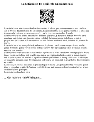 La Soledad Es Un Momento En Donde Solo
La soledad es un momento en donde solo te tienes a ti mismo, pero esta es necesaria para continuar
con el proceso de crecimiento del ser humano. En esos instantes, en los que tu persona es lo único que
te acompaña, es donde te encuentras con el , y así te conectas con tu alma desnuda.
En la soledad, te das cuenta de cosas que no sabías que tenías, y por eso es de buen provecho darte
cuenta de todo lo que eres, de quien eres en realidad. Debes aprovechar todo lo que la vida te
proporciona para crecer, volviéndote cada vez más fuerte a nivel emocional, entonces así, renacer de
nuevo.
La soledad suele ser acompañada de su hermana la tristeza, cuando esta te arropa, sientes un alto
grado de temor a que se vaya a quedar un largo tiempo, pero de ti depende ser su esclavo(a) o usarla
como tu gran maestra.
En la soledad, sueles escuchar tu voz interior, aquella que te habla y te alienta, con el propósito de que
te des cuenta que todo no está perdido, sino que se hace necesario el diálogo con tu mundo interno,
con tu esencia como ser humano. Llegar hasta lo más profundo de tu alma y conocerte a ti mismo(a),
es un desafío que cada quien debería asumir. Enfrentarte a ti mismo(a), es el verdadero descubrimiento
de tu vida.
La soledad, en muchas ocasiones, es provocada por el mismo Dios para detenerte y recordarte que él
tiene el control de tu vida. Reflexionar es el objetivo de toda soledad, solo así podrás absorber lo que
el creador quiere que captes.
La soledad jamás debería verse
... Get more on HelpWriting.net ...
 