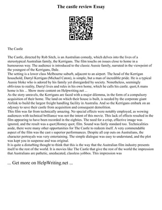 The castle review Essay
The Castle
The Castle, directed by Rob Sitch, is an Australian comedy, which delves into the lives of a
stereotypical Australian family, the Kerrigans. The film touchs on issues close to home in a
humourous way. The audience is introduced to the classic Aussie family, narrated in the viewpoint of
the youngest of the Kerrigans, Dale.
The setting is a lower class Melbourne suburb, adjacent to an airport. The head of the Kerrigan
household, Darryl Kerrigan (Michael Caton), is simple, but a man of incredible pride. He is a typical
Aussie bloke who is adored by his family yet disregarded by society. Nonetheless, seemingly
oblivious to reality, Darryl lives and rules in his own home, which he calls his castle. quot;A mans
home is his ... Show more content on Helpwriting.net ...
As the story unravels, the Kerrigans are faced with a major dilemma, in the form of a compulsory
acquisition of their home. The land on which their house is built, is needed by the corporate giant
Airlink to build the largest freight handling facility in Australia. And so the Kerrigans embark on an
odyssey to save their castle from acquisition and consequent demolition.
This film was far from technically amazing. No special effects were notably employed, as wowing
audiences with technical brilliance was not the intent of this movie. This lack of effects resulted in the
film appearing to have been recorded in the eighties. The need for a crisp, effective image was
ignored, and the result was a quot;Homey quot; film. Sound was fairly standard too. Technicalities
aside, there were many other opportunities for The Castle to redeem itself. A very commendable
aspect of the film was the cast s superior performances. Despite all cop outs on Australians, the
character portrayals was very entertaining. The simple dialogue was easy to understand, and the plot
was kept you in suspense and was original.
It is quite a disturbing thought to think that this is the way that the Australian film industry presents
itself to the rest of the world. It is movies like The Castle that give the rest of the world the impression
that Australians are pathetic, uneducated, classless yobbos. This impression was
... Get more on HelpWriting.net ...
 