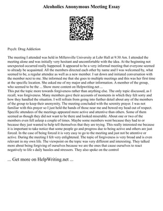 Alcoholics Anonymous Meeting Essay
Psych: Drug Addiction
The meeting I attended was held in Millersville University at Lehr Hall at 9:30 Am. I attended the
meeting alone and was initially very hesitant and uncomfortable with the idea. At the beginning not
unexpected occurred really happened. It appeared to be a very informal meeting that everyone seemed
to already be acquainted. All the members directed each other by name and I was welcomed by, what
seemed to be, a regular attendee as well as a new member. I sat down and initiated conversation with
the member next to me. She informed me that she goes to multiple meetings and this was her first time
at the specific location. She asked me of my major and other information. A member of the group,
who seemed to be the ... Show more content on Helpwriting.net ...
This put the topic more towards forgiveness rather than anything else. The only topic discussed, as I
recall, was forgiveness. Many members gave their accounts of moments in which they felt sorry and
how they handled the situation. I will refrain from going into further detail about any of the members
of the group to keep their anonymity. The meeting concluded with the serenity prayer. I was not
familiar with this prayer so I just held the hands of those near me and bowed my head out of respect.
Specific attendees of the meetings appeared more active and attentive than others. Some of them
seemed as though they did not want to be there and looked miserable. About one or two of the
members even fell asleep a couple of times. Maybe some members went because they had to or
because they just wanted to help tell themselves that they are trying. This really interested me because
it is important to take notice that some people go and progress due to being active and others are just
forced. In the case of being forced it is very easy to go to the meeting and just not be attentive or
active. During the meeting I felt very enlightened. The topic of forgiveness is very broad and is even
relevant in my own life. The viewpoint on the topic was very different and interesting. They talked
more about being forgiving of ourselves because we are the ones that cause ourselves to react
negatively to life s daily hassles and stressors. They also spoke on the control
... Get more on HelpWriting.net ...
 