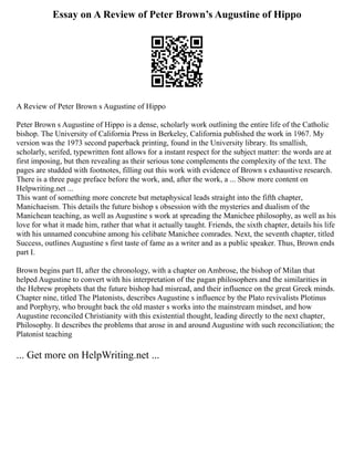 Essay on A Review of Peter Brown’s Augustine of Hippo
A Review of Peter Brown s Augustine of Hippo
Peter Brown s Augustine of Hippo is a dense, scholarly work outlining the entire life of the Catholic
bishop. The University of California Press in Berkeley, California published the work in 1967. My
version was the 1973 second paperback printing, found in the University library. Its smallish,
scholarly, serifed, typewritten font allows for a instant respect for the subject matter: the words are at
first imposing, but then revealing as their serious tone complements the complexity of the text. The
pages are studded with footnotes, filling out this work with evidence of Brown s exhaustive research.
There is a three page preface before the work, and, after the work, a ... Show more content on
Helpwriting.net ...
This want of something more concrete but metaphysical leads straight into the fifth chapter,
Manichaeism. This details the future bishop s obsession with the mysteries and dualism of the
Manichean teaching, as well as Augustine s work at spreading the Manichee philosophy, as well as his
love for what it made him, rather that what it actually taught. Friends, the sixth chapter, details his life
with his unnamed concubine among his celibate Manichee comrades. Next, the seventh chapter, titled
Success, outlines Augustine s first taste of fame as a writer and as a public speaker. Thus, Brown ends
part I.
Brown begins part II, after the chronology, with a chapter on Ambrose, the bishop of Milan that
helped Augustine to convert with his interpretation of the pagan philosophers and the similarities in
the Hebrew prophets that the future bishop had misread, and their influence on the great Greek minds.
Chapter nine, titled The Platonists, describes Augustine s influence by the Plato revivalists Plotinus
and Porphyry, who brought back the old master s works into the mainstream mindset, and how
Augustine reconciled Christianity with this existential thought, leading directly to the next chapter,
Philosophy. It describes the problems that arose in and around Augustine with such reconciliation; the
Platonist teaching
... Get more on HelpWriting.net ...
 