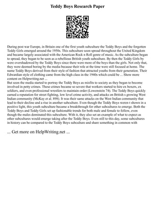 Teddy Boys Research Paper
During post war Europe, in Britain one of the first youth subculture the Teddy Boys and the forgotten
Teddy Girls emerged around the 1950s. This subculture soon spread throughout the United Kingdom
and became largely associated with the American Rock n Roll genre of music. As the subculture began
to spread, they began to be seen as a rebellious British youth subculture. By then the Teddy Girls by
were overshadowed by the Teddy Boys since there were more of the boys than the girls. Not only that,
they were deemed boring by the media because their role at the time were still focused at home. The
name Teddy Boys derived from their style of fashion that attracted youths from their generation. Their
Edwardian style of clothing came from the high class in the 1940s which could be ... Show more
content on Helpwriting.net ...
But soon the media started to portray the Teddy Boys as misfits to society as they began to become
involved in petty crimes. These crimes became so severe that workers started to hire ex boxers, ex
soldiers, and even professional wrestlers to maintain order (Lowenstein 74). The Teddy Boys quickly
earned a reputation for street fighting, low level crime activity, and attacks on British s growing West
Indian community (McKay et al. 898). It was their same attacks on the West Indian community that
lead to their decline and a rise in another subculture. Even though the Teddy Boys weren t shown in a
positive light, this youth subculture became a breakthrough for other subcultures to emerge. Both the
Teddy Boys and Teddy Girls set up fashionable trends for both male and female to follow, even
though the males dominated this subculture. With it, they also set an example of what to expect as
other subcultures would emerge taking after the Teddy Boys. Even still to this day, some subcultures
in history can be compared to the Teddy Boys subculture and share something in common with
... Get more on HelpWriting.net ...
 
