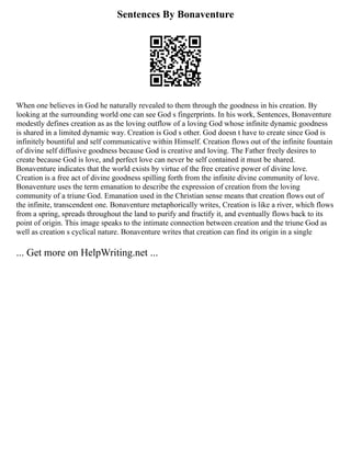 Sentences By Bonaventure
When one believes in God he naturally revealed to them through the goodness in his creation. By
looking at the surrounding world one can see God s fingerprints. In his work, Sentences, Bonaventure
modestly defines creation as as the loving outflow of a loving God whose infinite dynamic goodness
is shared in a limited dynamic way. Creation is God s other. God doesn t have to create since God is
infinitely bountiful and self communicative within Himself. Creation flows out of the infinite fountain
of divine self diffusive goodness because God is creative and loving. The Father freely desires to
create because God is love, and perfect love can never be self contained it must be shared.
Bonaventure indicates that the world exists by virtue of the free creative power of divine love.
Creation is a free act of divine goodness spilling forth from the infinite divine community of love.
Bonaventure uses the term emanation to describe the expression of creation from the loving
community of a triune God. Emanation used in the Christian sense means that creation flows out of
the infinite, transcendent one. Bonaventure metaphorically writes, Creation is like a river, which flows
from a spring, spreads throughout the land to purify and fructify it, and eventually flows back to its
point of origin. This image speaks to the intimate connection between creation and the triune God as
well as creation s cyclical nature. Bonaventure writes that creation can find its origin in a single
... Get more on HelpWriting.net ...
 