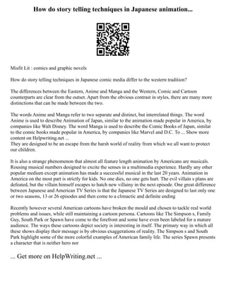 How do story telling techniques in Japanese animation...
Misfit Lit : comics and graphic novels
How do story telling techniques in Japanese comic media differ to the western tradition?
The differences between the Eastern, Anime and Manga and the Western, Comic and Cartoon
counterparts are clear from the outset. Apart from the obvious contrast in styles, there are many more
distinctions that can be made between the two.
The words Anime and Manga refer to two separate and distinct, but interrelated things. The word
Anime is used to describe Animation of Japan, similar to the animation made popular in America, by
companies like Walt Disney. The word Manga is used to describe the Comic Books of Japan, similar
to the comic books made popular in America, by companies like Marvel and D.C. To ... Show more
content on Helpwriting.net ...
They are designed to be an escape from the harsh world of reality from which we all want to protect
our children.
It is also a strange phenomenon that almost all feature length animation by Americans are musicals.
Rousing musical numbers designed to excite the senses in a multimedia experience. Hardly any other
popular medium except animation has made a successful musical in the last 20 years. Animation in
America on the most part is strictly for kids. No one dies, no one gets hurt. The evil villain s plans are
defeated, but the villain himself escapes to hatch new villainy in the next episode. One great difference
between Japanese and American TV Series is that the Japanese TV Series are designed to last only one
or two seasons, 13 or 26 episodes and then come to a climactic and definite ending
Recently however several American cartoons have broken the mould and chosen to tackle real world
problems and issues, while still maintaining a cartoon persona. Cartoons like The Simpson s, Family
Guy, South Park or Spawn have come to the forefront and some have even been labeled for a mature
audience. The ways these cartoons depict society is interesting in itself. The primary way in which all
these shows display their message is by obvious exaggerations of reality. The Simpson s and South
Park highlight some of the more colorful examples of American family life. The series Spawn presents
a character that is neither hero nor
... Get more on HelpWriting.net ...
 