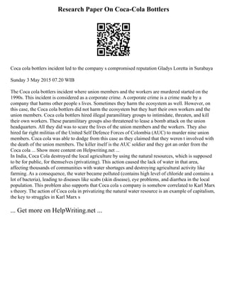 Research Paper On Coca-Cola Bottlers
Coca cola bottlers incident led to the company s compromised reputation Gladys Loretta in Surabaya
Sunday 3 May 2015 07.20 WIB
The Coca cola bottlers incident where union members and the workers are murdered started on the
1990s. This incident is considered as a corporate crime. A corporate crime is a crime made by a
company that harms other people s lives. Sometimes they harm the ecosystem as well. However, on
this case, the Coca cola bottlers did not harm the ecosystem but they hurt their own workers and the
union members. Coca cola bottlers hired illegal paramilitary groups to intimidate, threaten, and kill
their own workers. These paramilitary groups also threatened to lease a bomb attack on the union
headquarters. All they did was to scare the lives of the union members and the workers. They also
hired far right militias of the United Self Defence Forces of Colombia (AUC) to murder nine union
members. Coca cola was able to dodge from this case as they claimed that they weren t involved with
the death of the union members. The killer itself is the AUC soldier and they got an order from the
Coca cola ... Show more content on Helpwriting.net ...
In India, Coca Cola destroyed the local agriculture by using the natural resources, which is supposed
to be for public, for themselves (privatizing). This action caused the lack of water in that area,
affecting thousands of communities with water shortages and destroying agricultural activity like
farming. As a consequence, the water became polluted (contains high level of chloride and contains a
lot of bacteria), leading to diseases like scabs (skin disease), eye problems, and diarrhea in the local
population. This problem also supports that Coca cola s company is somehow correlated to Karl Marx
s theory. The action of Coca cola in privatizing the natural water resource is an example of capitalism,
the key to struggles in Karl Marx s
... Get more on HelpWriting.net ...
 