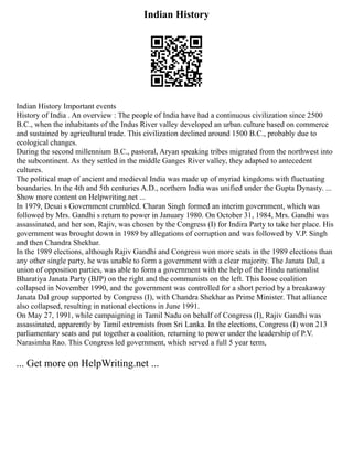Indian History
Indian History Important events
History of India . An overview : The people of India have had a continuous civilization since 2500
B.C., when the inhabitants of the Indus River valley developed an urban culture based on commerce
and sustained by agricultural trade. This civilization declined around 1500 B.C., probably due to
ecological changes.
During the second millennium B.C., pastoral, Aryan speaking tribes migrated from the northwest into
the subcontinent. As they settled in the middle Ganges River valley, they adapted to antecedent
cultures.
The political map of ancient and medieval India was made up of myriad kingdoms with fluctuating
boundaries. In the 4th and 5th centuries A.D., northern India was unified under the Gupta Dynasty. ...
Show more content on Helpwriting.net ...
In 1979, Desai s Government crumbled. Charan Singh formed an interim government, which was
followed by Mrs. Gandhi s return to power in January 1980. On October 31, 1984, Mrs. Gandhi was
assassinated, and her son, Rajiv, was chosen by the Congress (I) for Indira Party to take her place. His
government was brought down in 1989 by allegations of corruption and was followed by V.P. Singh
and then Chandra Shekhar.
In the 1989 elections, although Rajiv Gandhi and Congress won more seats in the 1989 elections than
any other single party, he was unable to form a government with a clear majority. The Janata Dal, a
union of opposition parties, was able to form a government with the help of the Hindu nationalist
Bharatiya Janata Party (BJP) on the right and the communists on the left. This loose coalition
collapsed in November 1990, and the government was controlled for a short period by a breakaway
Janata Dal group supported by Congress (I), with Chandra Shekhar as Prime Minister. That alliance
also collapsed, resulting in national elections in June 1991.
On May 27, 1991, while campaigning in Tamil Nadu on behalf of Congress (I), Rajiv Gandhi was
assassinated, apparently by Tamil extremists from Sri Lanka. In the elections, Congress (I) won 213
parliamentary seats and put together a coalition, returning to power under the leadership of P.V.
Narasimha Rao. This Congress led government, which served a full 5 year term,
... Get more on HelpWriting.net ...
 