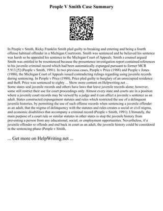 People V Smith Case Summary
In People v Smith, Ricky Franklin Smith pled guilty to breaking and entering and being a fourth
offense habitual offender in a Michigan Courtroom. Smith was sentenced and he believed his sentence
was harsh so he appealed his sentence to the Michigan Court of Appeals. Smith s counsel argued
Smith was entitled to be resentenced because the presentence investigation report contained references
to his juvenile criminal record which had been automatically expunged pursuant to former MCR
5.913.[5] (People v Smith, 1991). In two previous cases, People v Price (1988) and People v Jones
(1988), the Michigan Court of Appeals issued contradicting rulings regarding using juvenile records
during sentencing. In People v Price (1988), Price pled guilty to burglary of an unoccupied residence
and theft. Price was sentenced to eighty ... Show more content on Helpwriting.net ...
Some states seal juvenile records and others have laws that leave juvenile records alone; however,
some still restrict their use for court proceedings only. Almost every state and courts are in a position
where a juvenile court records may be viewed by a judge and it can affect a juvenile s sentence as an
adult. States constructed expungement statutes and rules which restricted the use of a delinquent
juvenile histories, by permitting the use of such offense records when sentencing a juvenile offender
as an adult, that the stigma of delinquency with the statutes and rules creates a social or civil stigma,
and economic disabilities that accompany a criminal record (People v Smith, 1991). Ultimately, the
main purpose of a court rule or similar statutes in other states is stop the juvenile history from
preventing a person from any educational, social, or employment opportunities. Nevertheless, if a
juvenile offender re offends and end back in court as an adult, the juvenile history could be considered
in the sentencing phase (People v Smith,
... Get more on HelpWriting.net ...
 