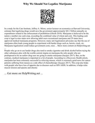 Why We Should Not Legalize Marijuana
In a study for the Cato Institute, Jeffrey A. Miron, senior lecturer on economics at Harvard University,
estimate that legalizing drugs would save the government approximately $41.3 billion annually on
expenditures related to the enforcement of prohibition (Ghosh 2010). Marijuana is believed to be the
nation s number one cash crop, exceeding the combined value of wheat and corn. This leading cash
crop is legal in nine states now allowing adult users recreational marijuana and 29 states have
approved medical marijuana programs. However, many anti legalization advocates say that the use of
marijuana often leads young people to experiment with harder drugs such as, heroin, crack, etc.
Marijuana legalization could reduce government costs, raise ... Show more content on Helpwriting.net
...
People who go on to use harder drugs also tend to smoke cigarettes and drink alcohol before trying the
other substances plus with the worlds current stigma on marijuana the only people who are
predisposed to be an outlaw drug user are going to smoke marijuana (Jacques 2017). But, on the
contrary, medical marijuana is important to a lot of people. According to a Discovery Health article,
marijuana has been extremely successful in relieving nausea, which is extremely good news for cancer
patients suffering from nausea as a side effect of chemotherapy (Jacques 2017). This crop also helps
with people who have loss of appetite due to diseases such as HIV/AIDS. In addition, it helps relax
muscle tension and spasms and chronic
... Get more on HelpWriting.net ...
 