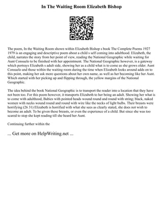 In The Waiting Room Elizabeth Bishop
The poem, In the Waiting Room shown within Elizabeth Bishop s book The Complete Poems 1927
1979 is an engaging and descriptive poem about a child s self coming into adulthood. Elizabeth, the
child, narrates the story from her point of view, reading the National Geographic while waiting for
Aunt Consuelo to be finished with her appointment. The National Geographic however, is a gateway
which portrays Elizabeth s adult side, showing her as a child what is to come as she grows older. Aunt
Consuelo and those within the waiting room during the time when Elizabeth looks around adds on to
this point, making her ask more questions about her own name, as well as her becoming like her Aunt.
Which started with her picking up and flipping through, the yellow margins of the National
Geographic.
The idea behind the book National Geographic is to transport the reader into a location that they have
not been too. For this poem however, it transports Elizabeth to her being an adult. Showing her what is
to come with adulthood, Babies with pointed heads wound round and round with string; black, naked
women with necks wound round and round with wire like the necks of light bulbs. Their breasts were
horrifying (26 31) Elizabeth is horrified with what she sees as clearly stated, she does not wish to
become an adult. To be given these breasts, or even the experience of a child. But since she was too
scared to stop she kept reading till she heard her Aunt.
Continuing further within the
... Get more on HelpWriting.net ...
 