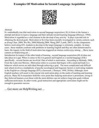 Examples Of Motivation In Second Language Acquisition
Abstract
It s undoubtedly true that motivation in second language acquisition ( SLA) hints to the learner s
attempt and desire to learn a language and their attitude toward learning language (Dornyei, 1994) .
Motivation is regarded as a vital element in the develop of any activity . It plays a pivotal role in
obtaining the desired goals. Motivation in SLA has been crucially investigated in variety contexts such
as (Feng Chen ,2009; Wu Wu, 2008;Melendy,2008; Wang,2007; Lamb, 2007). As the components
believe motivating EFL students to develop in the target language is extremely complex. In many
cases , these students confront with problems in learning English and they are often demotivated to
learn .the inquiry in the field of motivation has triggered an intense controversy among ... Show more
content on Helpwriting.net ...
Introduction In respect of the other kinds of learning , second language acquisition (SLA) does not
take place in a gap. When it comes to SLA in general and English as a second language (ESL)
specifically , several factors are involved. One of which is motivation , According to Melendy, 2008,
From the Latin root Movere , Motivation refers to a system that begins with a need and leads to a
behavior which moves an individual through achieving a goal . The most complicated and difficult
task which involves a multiplicity of psycho sociological and linguistic factors is motivating students
in the English as a foreign language (EFL) classroom, ( Dornyei, 1998; 2010a); Although, most
English teachers will assert to the crucial role motivation plays in the realm of teaching and learning
process. Many SLA researchers hold this view point that studying motivation is prominent, owing to
they believed learners even those with the most abilities can not achieve long term goals without
sufficient motivation. In other words, good instruction and appropriate curriculum might not be
enough to guarantee success.
... Get more on HelpWriting.net ...
 