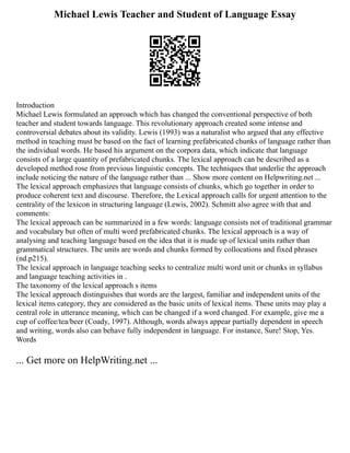 Michael Lewis Teacher and Student of Language Essay
Introduction
Michael Lewis formulated an approach which has changed the conventional perspective of both
teacher and student towards language. This revolutionary approach created some intense and
controversial debates about its validity. Lewis (1993) was a naturalist who argued that any effective
method in teaching must be based on the fact of learning prefabricated chunks of language rather than
the individual words. He based his argument on the corpora data, which indicate that language
consists of a large quantity of prefabricated chunks. The lexical approach can be described as a
developed method rose from previous linguistic concepts. The techniques that underlie the approach
include noticing the nature of the language rather than ... Show more content on Helpwriting.net ...
The lexical approach emphasizes that language consists of chunks, which go together in order to
produce coherent text and discourse. Therefore, the Lexical approach calls for urgent attention to the
centrality of the lexicon in structuring language (Lewis, 2002). Schmitt also agree with that and
comments:
The lexical approach can be summarized in a few words: language consists not of traditional grammar
and vocabulary but often of multi word prefabricated chunks. The lexical approach is a way of
analysing and teaching language based on the idea that it is made up of lexical units rather than
grammatical structures. The units are words and chunks formed by collocations and fixed phrases
(nd.p215).
The lexical approach in language teaching seeks to centralize multi word unit or chunks in syllabus
and language teaching activities in .
The taxonomy of the lexical approach s items
The lexical approach distinguishes that words are the largest, familiar and independent units of the
lexical items category, they are considered as the basic units of lexical items. These units may play a
central role in utterance meaning, which can be changed if a word changed. For example, give me a
cup of coffee/tea/beer (Coady, 1997). Although, words always appear partially dependent in speech
and writing, words also can behave fully independent in language. For instance, Sure! Stop, Yes.
Words
... Get more on HelpWriting.net ...
 