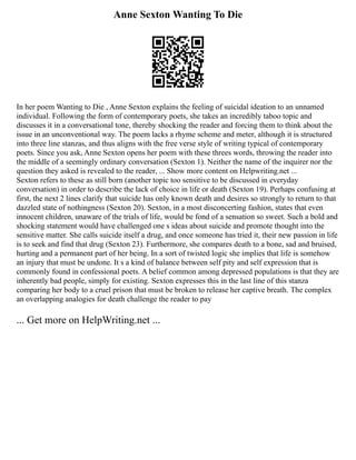 Anne Sexton Wanting To Die
In her poem Wanting to Die , Anne Sexton explains the feeling of suicidal ideation to an unnamed
individual. Following the form of contemporary poets, she takes an incredibly taboo topic and
discusses it in a conversational tone, thereby shocking the reader and forcing them to think about the
issue in an unconventional way. The poem lacks a rhyme scheme and meter, although it is structured
into three line stanzas, and thus aligns with the free verse style of writing typical of contemporary
poets. Since you ask, Anne Sexton opens her poem with these threes words, throwing the reader into
the middle of a seemingly ordinary conversation (Sexton 1). Neither the name of the inquirer nor the
question they asked is revealed to the reader, ... Show more content on Helpwriting.net ...
Sexton refers to these as still born (another topic too sensitive to be discussed in everyday
conversation) in order to describe the lack of choice in life or death (Sexton 19). Perhaps confusing at
first, the next 2 lines clarify that suicide has only known death and desires so strongly to return to that
dazzled state of nothingness (Sexton 20). Sexton, in a most disconcerting fashion, states that even
innocent children, unaware of the trials of life, would be fond of a sensation so sweet. Such a bold and
shocking statement would have challenged one s ideas about suicide and promote thought into the
sensitive matter. She calls suicide itself a drug, and once someone has tried it, their new passion in life
is to seek and find that drug (Sexton 23). Furthermore, she compares death to a bone, sad and bruised,
hurting and a permanent part of her being. In a sort of twisted logic she implies that life is somehow
an injury that must be undone. It s a kind of balance between self pity and self expression that is
commonly found in confessional poets. A belief common among depressed populations is that they are
inherently bad people, simply for existing. Sexton expresses this in the last line of this stanza
comparing her body to a cruel prison that must be broken to release her captive breath. The complex
an overlapping analogies for death challenge the reader to pay
... Get more on HelpWriting.net ...
 