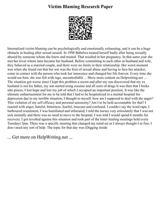 Victim Blaming Research Paper
Internalized victim blaming can be psychologically and emotionally exhausting, and it can be a huge
obstacle in healing after sexual assault. In 1998 Babalwa treated herself badly after being sexually
abused by someone whom she knew and trusted. That resulted in her pregnancy. In that same year she
met her lover whom later became her husband. Before committing to each other as husband and wife,
they behaved as a married couple, and there were no limits in their relationship. Her worst moment
was when she found out that her son was the fruit of sexual abuse and having to face her attacker,
come in contact with the person who took her innocence and changed her life forever. Every time she
would see him, she was felt with rage, uncontrollable ... Show more content on Helpwriting.net ...
The situation got worse since I kept this problem a secret and after my son discovered that my ex
husband is not his father, my son started using cocaine and all sorts of drugs It was then that I broke
into pieces, I lost hope and lost my job of which I occupied an important position. It was like the
ultimate embarrassment for me to be told that I had to be hospitalized in a mental hospital for
depression due to my terrible situation, I thought to myself, how am I supposed to deal with the anger?
This violation of my self efficacy and personal autonomy? Am I to be held accountable for that? I
reacted with anger, hateful, bitterness, fearful, insecure and confused. I couldn t say the word rape, I
harboured resentment, I was humiliated and infuriated, I told the nurses very articulately that I was not
sick mentally and there was no need to move to the hospital, I was told I would spend 6 months for
recovery. I got revolted against this situation and took part of the Inner healing meetings held every
Tuesdays 5pm. There was a specific meeting that changed my mind set as I always thought I m fine, I
don t need any sort of help. The topic for that day was (Digging inside
... Get more on HelpWriting.net ...
 
