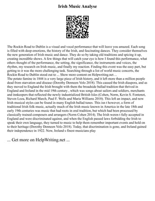 Irish Music Analyse
The Rockin Road to Dublin is a visual and vocal performance that will leave you amazed. Each song
is filled with deep emotions, the history of the Irish, and fascinating dances. They consider themselves
the new generation of Irish music and dance. They do so by taking old traditions and spicing it up,
creating incredible shows. A few things that will catch your eye is how I found this performance, what
others thought of the performance, the setting, the significance, the instruments and voices, the
rhythm, my research on Irish music, and finally my reaction. Finding this event was the easy part, but
getting to it was the more challenging task. Searching through a list of world music concerts, the
Rockin Road to Dublin stood out to ... Show more content on Helpwriting.net ...
The potato famine in 1844 is a very large piece of Irish history, and it left more than a million people
dead from starvation and disease (Dorothy Denneen Volo 2018). This caused the Irish diaspora, and as
they moved to England the Irish brought with them the broadside ballad tradition that thrived in
England and Ireland in the mid 19th century , which was songs about sailors and soldiers, merchants
and innkeepers that reflected the newly industrialized British Isles (Cohen, Norm, Kevin S. Fontenot,
Steven Loza, Richard March, Paul F. Wells and Maria Williams 2018). This left an impact, and now
Irish musical styles can be found in many English ballad tunes. This isn t however, a form of
traditional Irish folk music, actually much of the Irish music known in America in the late 18th and
early 19th centuries was music that had roots in oral tradition, but which had been processed by
classically trained composers and arrangers (Norm Cohen 2014). The Irish weren t fully accepted in
England and were discriminated against, and when the English passed laws forbidding the Irish to
speak their own language, they turned to music to help them remember important events and hold on
to their heritage (Dorothy Denneen Volo 2018). Today, that discrimination is gone, and Ireland gained
their independence in 1922. Now, Ireland s finest musicians play
... Get more on HelpWriting.net ...
 