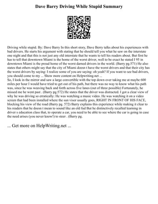 Dave Barry Driving While Stupid Summary
Driving while stupid. By: Dave Barry In this short story, Dave Berry talks about his experiences with
bad drivers. He starts his argument with stating that he should tell you what he saw on the interstate
one night and that this is not just any old interstate that he wants to tell his readers about. But first he
has to tell that downtown Miami is the home of the worst driver, well to be exact he stated I 95 in
downtown Miami is the proud home of the worst darned drivers in the world. (Barry pg.571) He also
states that others might say that the city of Miami doesn t have the worst drivers and that their city has
the worst drivers by saying: I realize some of you are saying: oh yeah? If you want to see bad drivers,
you should come to my ... Show more content on Helpwriting.net ...
So, I look in the mirror and saw a large convertible with the top down over taking me at maybe 600
miles per hour I would have tried to get out of his path, but there was no way to know what his path
was, since he was weaving back and forth across five lanes (out of three possible) Fortunately, he
missed me he went past . (Barry pg.572) He states that the driver was distracted. I got a clear view of
why he was driving so erratically: He was watching a music video. He was watching it on a video
screen that had been installed where the sun visor usually goes, RIGHT IN FRONT OF HIS FACE,
blocking his view of the road (Barry pg. 572) Barry explains this experience while making it clear to
his readers that he doesn t mean to sound like an old fud But he distinctively recalled learning in
driver s education class that, to operate a car, you need to be able to see where the car is going in case
the need arises (you never know!) to steer . (Barry pg.
... Get more on HelpWriting.net ...
 