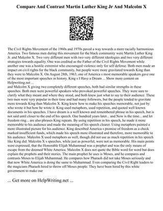 Compare And Contrast Martin Luther King Jr And Malcolm X
The Civil Rights Movement of the 1960s and 1970s paved a way towards a more racially harmonious
America. Two famous men during this movement for the black community were Martin Luther King
Jr. and Malcolm X. Two very different men with two very different ideologies and two very different
strategies towards equality. One was credited as the Father of the Civil Rights Movement while
another one was a hostile extremist who encouraged violence only for self defense. Both men made an
impact on civil rights for the black community, but people were more gravitated towards King than
they were to Malcolm X. On August 28th, 1963; one of America s most memorable speakers gave one
of the most important speeches in history. King s I Have a Dream ... Show more content on
Helpwriting.net ...
and Malcolm X giving two completely different speeches, both had similar strengths in these
speeches. Both men were powerful speakers who provoked powerful speeches. They were sure to
clarify what they meant and where they stood, and both knew just what to say to their audience. These
two men were very popular in their time and had many followers, but the people tended to gravitate
more towards King than Malcolm X. King knew how to make his speeches memorable, not just by
who wrote it but how he wrote it. King used metaphors, used repetition, and quoted well known
documents in his speeches. I have dream is a well known and remembered phrase in his speech, but is
not said until closer to the end of his speech. One hundred years later... and Now is the time... and let
freedom ring... are also phrases King repeats. By using repetition in his speech, he made it more
memorable to his audience and made the meaning of his speech clearer. Using metaphors painted a
more illustrated picture for his audience. King described America s promise of freedom as a check
marked insufficient funds, which made his speech more illustrated and therefore, more memorable to
his audience. Malcolm X used metaphors as well, though did not use as much repetition in his speech
like King did. Malcolm X s speeches, while just as powerful, were not as memorable. His main points
were expressed, that the Honorable Elijah Muhammad was a prophet and was the only means of
escape from the doomed White America. Malcolm X does not quote the Bible word for word but does
explain the prophets and their stories. The main prophet he uses is Moses, and he compares and
contrasts Moses to Elijah Muhammad. He compares how Pharaoh did not take Moses seriously and
that now White America is doing the same to Muhammad. Even comparing the Civil Right leaders to
the magicians Pharaoh hired to throw off Moses people. They have been hired by this white
government to make our
... Get more on HelpWriting.net ...
 