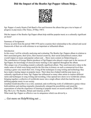 Did the Impact of the Beatles Sgt Pepper Album Help...
Sgt. Pepper s Lonely Hearts Club Band is first and foremost the album that gave rise to hopes of
progress in pop music (The Times, 29 May 1967)
Did the impact of the Beatles Sgt Pepper album help redefine popular music as a culturally significant
art form?
Summary of Assignment
Choose an artist from the period 1900 1970 and to examine their relationship to the cultural and social
framework of their era with reference to an important or influential album.
Introduction
In this essay I will be critically analysing and evaluating The Beatles Sgt. Peppers album in relation to
their associated genre, their lyrics, their musical creativity, their social and political context, their
overall impact on music and popular culture and ... Show more content on Helpwriting.net ...
The contribution of George Martin (producer of Sgt Pepper) also played a major part in the success of
Sgt Pepper, his knowledge of classical music training is also apparent throughout the album.
This unique way of recording created a culturally significant album. They used innovative ideas in the
studio some of which were being used for the first time in history on such a commercial level thus
creating a genre very much their own. Using all the techniques in song writing and technology they
have made a lasting impact on popular music. Their ideas have helped redefine pop music as a
culturally significant art form. Sgt. Pepper has influenced so many other artists to explore different
styles and techniques in song writing and recording, it has opened new doors in to worldwide culture;
bringing together a collective of worldwide music into a single album which has lead the way in
defining popular music in our society.
Jonathan Gould describes it as a rich, sustained, and overflowing work of collaborative genius whose
bold ambition and startling originality dramatically enlarged the possibilities and raised the
expectations of what the experience of listening to popular music on record could be. (2008. Can t
Buy Me Love: The Beatles, Britain and America. p.418).
What made Sgt. Pepper so effective was its uniqueness which was driven by a
... Get more on HelpWriting.net ...
 