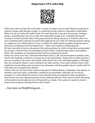 Importance Of Leadership
Often times when you hear the word leader a variety of images come to mind. Maybe you picture an
explorer cutting a path through a jungle, or a politician giving a speech to thousands of individuals.
Many of us do not realize the leader inside of us until required to step up to the position. Leading a
group is something that I have never truly felt comfortable enough to do. I typically find myself
wanting to sit back and help others while going unnoticed. Being selected as a Yearbook editor was
never something that I expected of myself when applying for one of the 28 Yearbook positions during
my sophomore year. What started as a way to explore my slight interest in graphic design has grown
to become an experience that has helped me to ... Show more content on Helpwriting.net ...
We later were able to look at a document of the editor positions for which we had been recommended
by our peers. I had also been recommended as Senior Editor, Underclassmen Editor, and Graphics
Editor. My classmates saw the potential that I had not recognized in myself.
Going in to senior year with 3 Advanced Placement classes, a job, and involvement in multiple clubs,
I knew that Yearbook would have to remain one of my top priorities. Along with my Editor position, I
also am a member of the senior staff, faculty staff, and am one of the main photographers. Although I
have not yet had the chance to start working on my index section, I have spent countless hours in the
yearbook room providing create assistant to my classmates with their graphic layouts, another skill for
with others have recognized my abilities.
I believe that my role most nearly relates to the quote by Warren Bennis, Leadership is the capacity to
translate vision into reality. Leadership is instilled in my personality. Although I do not always
recognize it, I work behind the scenes to ensure that the results are nothing less than exceptional. I
may not have the most important position on the yearbook staff, but I have come to realize that taking
on this position has brought me to my full potential as a leader. I have grown to speak my mind in
controversial situations and help fill the voids of talent
... Get more on HelpWriting.net ...
 