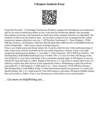 Cheapest Analysis Essay
Cheap But Powerful : 5 Top Budget Touchscreen Windows Laptops Our Smartphones are touchscreen
and we are used to touchscreen tablets so now is the time for touchscreen laptops. One advantage
these laptops are having is the Keyboard on which most of the computer functions are dependent. The
machine on which you can Touch or Type . So let us have a quick review at cheapest but the coolest
touchscreen laptops which best suits you. 1. HP Pavillion Touchsmart 11 : Price (Flipkart) : 27840
INR Key Features : OS Windows 10(64 bit) 500 GB Hard Disk AMD A4 CPU 4 GB DDR3 RAM An
stylish ultraportable ... Show more content on Helpwriting.net ...
It has a very bright screen and all day battery life. It can be a little bit slow while multi processing of
tasks. Some issues with the keyboard can be seen while using heavy software. It has a very light
weight and surprising loud speakers. 3. Acer Spin 5 : Price (Amazon) : 49213 INR Key Features : 128
GB Hard Drive 4GB DDR4 RAM Intel Core i3 6100U CPU 13.3 inch 16:9 IPS LED Design of this
convertible PC is very classic and sturdy. It has a maximum opening angle of 360 degrees so you can
fold the PC back and make it a tablet .Weight of this device is 1.7 kg which is similar other rivals. It is
relatively costlier than other devices in this segment but worth it. Multitasking is quite fast with this
convertible PC. 4. Dell Inspiron 11 3000 series 2 in 1 : Price (Amazon): 35130 INR Key Features :
500 GB Hard Drive 4 GB DDR3L RAM 1.6 GHz Intel Pentium Quad Core processor 11.6 inch LED
Backlit Display This 2 in 1 multi touch PC from Dell features a marvelous 360 degree foldable display
that can be used as a Tablet. It has a very fast processor which allows you to easily perform
... Get more on HelpWriting.net ...
 