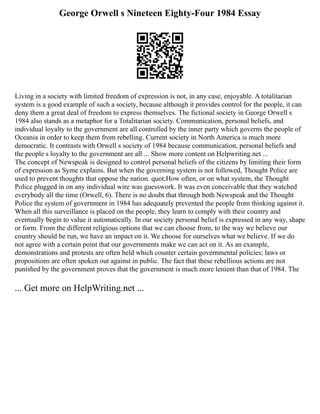 George Orwell s Nineteen Eighty-Four 1984 Essay
Living in a society with limited freedom of expression is not, in any case, enjoyable. A totalitarian
system is a good example of such a society, because although it provides control for the people, it can
deny them a great deal of freedom to express themselves. The fictional society in George Orwell s
1984 also stands as a metaphor for a Totalitarian society. Communication, personal beliefs, and
individual loyalty to the government are all controlled by the inner party which governs the people of
Oceania in order to keep them from rebelling. Current society in North America is much more
democratic. It contrasts with Orwell s society of 1984 because communication, personal beliefs and
the people s loyalty to the government are all ... Show more content on Helpwriting.net ...
The concept of Newspeak is designed to control personal beliefs of the citizens by limiting their form
of expression as Syme explains. But when the governing system is not followed, Thought Police are
used to prevent thoughts that oppose the nation. quot;How often, or on what system, the Thought
Police plugged in on any individual wire was guesswork. It was even conceivable that they watched
everybody all the time (Orwell, 6). There is no doubt that through both Newspeak and the Thought
Police the system of government in 1984 has adequately prevented the people from thinking against it.
When all this surveillance is placed on the people, they learn to comply with their country and
eventually begin to value it automatically. In our society personal belief is expressed in any way, shape
or form. From the different religious options that we can choose from, to the way we believe our
country should be run, we have an impact on it. We choose for ourselves what we believe. If we do
not agree with a certain point that our governments make we can act on it. As an example,
demonstrations and protests are often held which counter certain governmental policies; laws or
propositions are often spoken out against in public. The fact that these rebellious actions are not
punished by the government proves that the government is much more lenient than that of 1984. The
... Get more on HelpWriting.net ...
 