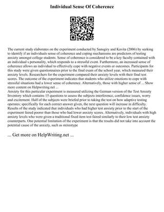 Individual Sense Of Coherence
The current study elaborates on the experiment conducted by Sansgiry and Kavita (2006) by seeking
to identify if an individuals sense of coherence and coping mechanisms are predictors of testing
anxiety amongst college students. Sense of coherence is considered to be a key faculty contained with
an individual s personality, which responds to a stressful event. Furthermore, an increased sense of
coherence allows an individual to effectively cope with negative events or outcomes. Participants for
this study were given questionnaires prior to the final exam of the school year, which measured their
anxiety levels. Researchers for the experiment compared their anxiety levels with their final test
scores. The outcome of the experiment indicates that students who utilize emotions to cope with
stressful situations had a lower sense of coherence. Alternatively, those with higher sense of ... Show
more content on Helpwriting.net ...
Anxiety for this particular experiment is measured utilizing the German version of the Test Anxiety
Inventory which contains 15 questions to assess the subjects interference, confidence issues, worry
and excitement. Half of the subjects were briefed prior to taking the test on how adaptive testing
operates; specifically for each correct answer given, the next question will increase in difficulty.
Results of the study indicated that individuals who had higher test anxiety prior to the start of the
experiment faired poorer than those who had lower anxiety scores. Alternatively, individuals with high
anxiety levels who were given a traditional fixed item test faired similarly to their low test anxiety
counterparts. One potential limitation of the experiment is that the results did not take into account the
potential cause of the anxiety, such as stereotype
... Get more on HelpWriting.net ...
 