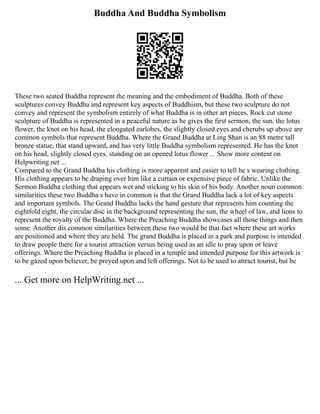 Buddha And Buddha Symbolism
These two seated Buddha represent the meaning and the embodiment of Buddha. Both of these
sculptures convey Buddha and represent key aspects of Buddhism, but these two sculpture do not
convey and represent the symbolism entirely of what Buddha is in other art pieces. Rock cut stone
sculpture of Buddha is represented in a peaceful nature as he gives the first sermon, the sun, the lotus
flower, the knot on his head, the elongated earlobes, the slightly closed eyes and cherubs up above are
common symbols that represent Buddha. Where the Grand Buddha at Ling Shan is an 88 metre tall
bronze statue, that stand upward, and has very little Buddha symbolism represented. He has the knot
on his head, slightly closed eyes, standing on an opened lotus flower ... Show more content on
Helpwriting.net ...
Compared to the Grand Buddha his clothing is more apparent and easier to tell he s wearing clothing.
His clothing appears to be draping over him like a curtain or expensive piece of fabric. Unlike the
Sermon Buddha clothing that appears wet and sticking to his skin of his body. Another noun common
similarities these two Buddha s have in common is that the Grand Buddha lack a lot of key aspects
and important symbols. The Grand Buddha lacks the hand gesture that represents him counting the
eightfold eight, the circular disc in the background representing the sun, the wheel of law, and lions to
represent the royalty of the Buddha. Where the Preaching Buddha showcases all those things and then
some. Another dis common similarities between these two would be that fact where these art works
are positioned and where they are held. The grand Buddha is placed in a park and purpose is intended
to draw people there for a tourist attraction versus being used as an idle to pray upon or leave
offerings. Where the Preaching Buddha is placed in a temple and intended purpose for this artwork is
to be gazed upon believer, be preyed upon and left offerings. Not to be used to attract tourist, but be
... Get more on HelpWriting.net ...
 