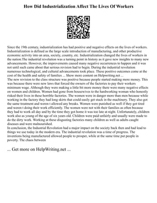 How Did Industrialization Affect The Lives Of Workers
Since the 19th century, industrialization has had positive and negative effects on the lives of workers.
Industrialization is defined as the large scale introduction of manufacturing, and other productive
economic activity into an area, society, country, etc. Industrialization changed the lives of workers in
the nation.The industrial revolution was a turning point in history as it gave new insights to many new
advancements. However, the improvements caused many negative occurrences to happen and it was
not until such came about that serious revision had to begin. During the industrial revolution
numerous technological, and cultural advancements took place. These positive outcomes come at the
cost of the health and safety of families ... Show more content on Helpwriting.net ...
The new revision to the class structure was positive because people started making more money. This
was because there were new laws that forced the owners of the factories to pay their workers
minimum wage. Although they were making a little bit more money there were many negative effects
on women and children. Women had gone from housewives to the hardworking woman who honestly
risked their lives in these horrible factories. The women were in danger more than men because while
working in the factory they had long skirts that could easily get stuck in the machinery. They also got
the same treatment and weren t allowed any breaks. Women were punished as well if they got tired
and weren t doing their work efficiently. The women were not with their families as often because
they had to work all day and by the time they got home it was too late at night. Unfortunately, children
work also as young of the age of six years old. Children were paid unfairly and usually were made to
do the dirty work. Working at these disgusting factories many children as well as adults caught
diseases and were malnourished.
In conclusion, the Industrial Revolution had a major impact on the society back then and had lead to
things we use today in the modern era. The industrial revolution was a time of progress. The
inventions being manufactured allowed people to prosper, while at the same time put people in
poverty. The chaos between
... Get more on HelpWriting.net ...
 