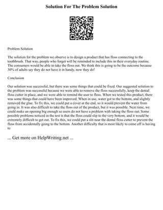 Solution For The Problem Solution
Problem Solution
The solution for the problem we observe is to design a product that has floss connecting to the
toothbrush. That way, people who forget will be reminded to include this in their everyday routine.
The consumers would be able to take the floss out. We think this is going to be the outcome because
30% of adults say they do not have it in handy, now they do!
Conclusion
Our solution was successful, but there was some things that could be fixed. Our suggested solution to
the problem was successful because we were able to remove the floss successfully, keep the dental
floss cutter in place, and we were able to remind the user to floss. When we tested this product, there
was some things that could have been improved. When in use, water got to the bottom, and slightly
removed the glue. To fix this, we could put a cover at the end, so it would prevent the water from
going in. It was also difficult to take the floss out of the product, but it was possible. Next time, we
could make an opening big enough so users do not have a problem with taking the floss out. Some
possible problems noticed in the test is that the floss could slip to the very bottom, and it would be
extremely difficult to get out. To fix this, we could put a slit near the dental floss cutter to prevent the
floss from accidentally going to the bottom. Another difficulty that is most likely to come off is having
to
... Get more on HelpWriting.net ...
 