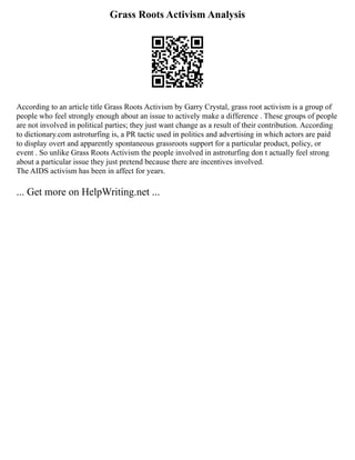 Grass Roots Activism Analysis
According to an article title Grass Roots Activism by Garry Crystal, grass root activism is a group of
people who feel strongly enough about an issue to actively make a difference . These groups of people
are not involved in political parties; they just want change as a result of their contribution. According
to dictionary.com astroturfing is, a PR tactic used in politics and advertising in which actors are paid
to display overt and apparently spontaneous grassroots support for a particular product, policy, or
event . So unlike Grass Roots Activism the people involved in astroturfing don t actually feel strong
about a particular issue they just pretend because there are incentives involved.
The AIDS activism has been in affect for years.
... Get more on HelpWriting.net ...
 