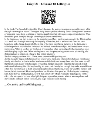 Essay On The Sound Of Letting Go
In the book, The Sound of Letting Go, Ward illustrates the average stress on a normal teenager s life
through chronological events. Teenagers today have experienced many factors through mass amounts
of stress and cause them to change or become deeply inserted into unnecessary circumstances. Ward
shows this great example through chronological events in the book.
In the beginning, we start to perceive the stress through Daisy s extracurricular activity. This is called
Jazz band, and although it takes up the majority of her time, this is a distraction from her own
household and a future dream job. She is one of the most superlative trumpets in the band, and is
called to perform several solos. However, her attitude towards the subject and hobby is not always
impeccable. While it soothes her brother, it pressures her when she isn t perfectly playing her notes
and displaying a right tone. When she begins to alter her personal appearance and personality, she
skips practices so she doesn t have to deal with it anymore.
She has a raging crush on her ... Show more content on Helpwriting.net ...
As the character begins to balance out her schoolwork, band, and relationships between friends and
family, she also has to deal with her brother on a daily basic and worry about him than more herself.
Her family is in danger with his spells of rage that happen randomly, ones that he himself do not
understand is hurting him. He is calmed by his sister, who barely has enough time to be around him so
often. Her parents begin to think about sending him to another home, where he would be happier and
learn to be taken care of. He would get visits, but his sister has spent her life loving and protecting
him, but if they do not take action, he will hurt somebody, which eventually does happen. To this
effect, she attempts to become a bad girl that goes against her parent s wishes, wears eyeliner and
draws skulls and such on her sneakers, and skips class and starts having
... Get more on HelpWriting.net ...
 
