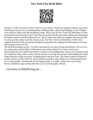 New York City Draft Riots
On July 13, 1863, the streets of New York City were ablaze. People ran rampant without a care of the
well being of anyone else; mutilating bodies, robbing people, and setting buildings on fire. Children
were rushed to safety from the bloodthirsty mobs. These were the New York City Draft Riots of 1863,
and colored and rich people weren t safe from the protests that the poor and working class had against
the highly controversial draft (Bernstein 34). These violent riots had to be stopped, and someone had
to come up with an idea to put the crowds at rest. The New York City Draft Riots of 1863 were
stopped when the Union government decided to compromise by stopping the draft and not receiving
more troops for the civil war.
The Draft Riots began on July 13 of 1863 and lasted for five days (Amato and Meisel). The civil war
was taking place and the Battle of Gettysburg was ending. Hopes for a Union victory were
skyrocketing like never before and the brave soldiers were heading home. Slavery also seemed to only
be a temporary thing, with so many African Americans arriving free into the north (Lighthizer). Many
things had gone wrong in the past, including battles and race issues. The future seemed so bright for
nearly everyone in New York City, and something seemed so clear; things were finally getting better
for so many people. Unfortunately for the happy people, it wouldn t remain that way for long.
Racism, fuelled by anger, during that time was at a towering peak. African
... Get more on HelpWriting.net ...
 