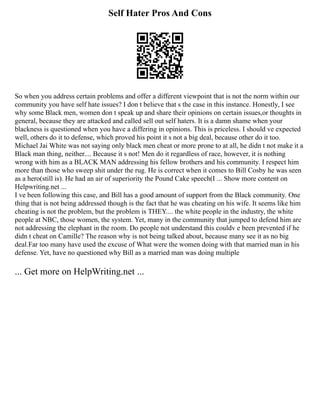 Self Hater Pros And Cons
So when you address certain problems and offer a different viewpoint that is not the norm within our
community you have self hate issues? I don t believe that s the case in this instance. Honestly, I see
why some Black men, women don t speak up and share their opinions on certain issues,or thoughts in
general, because they are attacked and called sell out self haters. It is a damn shame when your
blackness is questioned when you have a differing in opinions. This is priceless. I should ve expected
well, others do it to defense, which proved his point it s not a big deal, because other do it too.
Michael Jai White was not saying only black men cheat or more prone to at all, he didn t not make it a
Black man thing, neither.... Because it s not! Men do it regardless of race, however, it is nothing
wrong with him as a BLACK MAN addressing his fellow brothers and his community. I respect him
more than those who sweep shit under the rug. He is correct when it comes to Bill Cosby he was seen
as a hero(still is). He had an air of superiority the Pound Cake speech(I ... Show more content on
Helpwriting.net ...
I ve been following this case, and Bill has a good amount of support from the Black community. One
thing that is not being addressed though is the fact that he was cheating on his wife. It seems like him
cheating is not the problem, but the problem is THEY.... the white people in the industry, the white
people at NBC, those women, the system. Yet, many in the community that jumped to defend him are
not addressing the elephant in the room. Do people not understand this couldv e been prevented if he
didn t cheat on Camille? The reason why is not being talked about, because many see it as no big
deal.Far too many have used the excuse of What were the women doing with that married man in his
defense. Yet, have no questioned why Bill as a married man was doing multiple
... Get more on HelpWriting.net ...
 