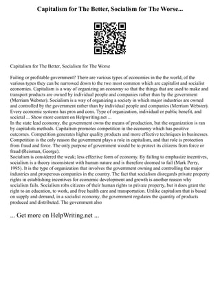 Capitalism for The Better, Socialism for The Worse...
Capitalism for The Better, Socialism for The Worse
Failing or profitable government? There are various types of economies in the the world, of the
various types they can be narrowed down to the two most common which are capitalist and socialist
economies. Capitalism is a way of organizing an economy so that the things that are used to make and
transport products are owned by individual people and companies rather than by the government
(Merriam Webster). Socialism is a way of organizing a society in which major industries are owned
and controlled by the government rather than by individual people and companies (Merriam Webster).
Every economic systems has pros and cons. Type of organization, individual or public benefit, and
societal ... Show more content on Helpwriting.net ...
In the state lead economy, the government owns the means of production, but the organization is ran
by capitalists methods. Capitalism promotes competition in the economy which has positive
outcomes. Competition generates higher quality products and more effective techniques in businesses.
Competition is the only reason the government plays a role in capitalism, and that role is protection
from fraud and force. The only purpose of government would be to protect its citizens from force or
fraud (Reisman, George).
Socialism is considered the weak; less effective form of economy. By failing to emphasize incentives,
socialism is a theory inconsistent with human nature and is therefore doomed to fail (Mark Perry,
1995). It is the type of organization that involves the government owning and controlling the major
industries and prosperous companies in the country. The fact that socialism disregards private property
rights in establishing incentives for economic development and growth is another reason why
socialism fails. Socialism robs citizens of their human rights to private property, but it does grant the
right to an education, to work, and free health care and transportation. Unlike capitalism that is based
on supply and demand, in a socialist economy, the government regulates the quantity of products
produced and distributed. The government also
... Get more on HelpWriting.net ...
 
