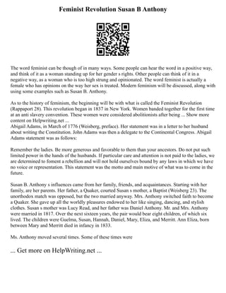 Feminist Revolution Susan B Anthony
The word feminist can be though of in many ways. Some people can hear the word in a positive way,
and think of it as a woman standing up for her gender s rights. Other people can think of it in a
negative way, as a woman who is too high strung and opinionated. The word feminist is actually a
female who has opinions on the way her sex is treated. Modern feminism will be discussed, along with
using some examples such as Susan B. Anthony.
As to the history of feminism, the beginning will be with what is called the Feminist Revolution
(Rappaport 28). This revolution began in 1837 in New York. Women banded together for the first time
at an anti slavery convention. These women were considered abolitionists after being ... Show more
content on Helpwriting.net ...
Abigail Adams, in March of 1776 (Weisberg, preface). Her statement was in a letter to her husband
about writing the Constitution. John Adams was then a delegate to the Continental Congress. Abigail
Adams statement was as follows:
Remember the ladies. Be more generous and favorable to them than your ancestors. Do not put such
limited power in the hands of the husbands. If particular care and attention is not paid to the ladies, we
are determined to foment a rebellion and will not hold ourselves bound by any laws in which we have
no voice or representation. This statement was the motto and main motive of what was to come in the
future.
Susan B. Anthony s influences came from her family, friends, and acquaintances. Starting with her
family, are her parents. Her father, a Quaker, courted Susan s mother, a Baptist (Weisberg 23). The
unorthodox match was opposed, but the two married anyway. Mrs. Anthony switched faith to become
a Quaker. She gave up all the worldly pleasures endowed to her like singing, dancing, and stylish
clothes. Susan s mother was Lucy Read, and her father was Daniel Anthony. Mr. and Mrs. Anthony
were married in 1817. Over the next sixteen years, the pair would bear eight children, of which six
lived. The children were Guelma, Susan, Hannah, Daniel, Mary, Eliza, and Merritt. Ann Eliza, born
between Mary and Merritt died in infancy in 1833.
Ms. Anthony moved several times. Some of these times were
... Get more on HelpWriting.net ...
 