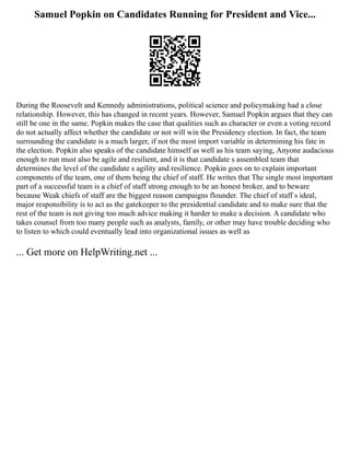 Samuel Popkin on Candidates Running for President and Vice...
During the Roosevelt and Kennedy administrations, political science and policymaking had a close
relationship. However, this has changed in recent years. However, Samuel Popkin argues that they can
still be one in the same. Popkin makes the case that qualities such as character or even a voting record
do not actually affect whether the candidate or not will win the Presidency election. In fact, the team
surrounding the candidate is a much larger, if not the most import variable in determining his fate in
the election. Popkin also speaks of the candidate himself as well as his team saying, Anyone audacious
enough to run must also be agile and resilient, and it is that candidate s assembled team that
determines the level of the candidate s agility and resilience. Popkin goes on to explain important
components of the team, one of them being the chief of staff. He writes that The single most important
part of a successful team is a chief of staff strong enough to be an honest broker, and to beware
because Weak chiefs of staff are the biggest reason campaigns flounder. The chief of staff s ideal,
major responsibility is to act as the gatekeeper to the presidential candidate and to make sure that the
rest of the team is not giving too much advice making it harder to make a decision. A candidate who
takes counsel from too many people such as analysts, family, or other may have trouble deciding who
to listen to which could eventually lead into organizational issues as well as
... Get more on HelpWriting.net ...
 