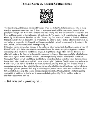 The Last Game vs. Reunion Contrast Essay
The Last Game And Reunion Stories of Contrast What is a father? A father is someone who is more
than just a person who created you. A father is a person who should be a mentor to you and helps
guide you through life. What isn t a father is one who simply puts their children aside to live their own
lives and have no part in their children s life and growth. The stories I will be contrasting are The Last
Game, by Jan Weiner and Reunion, by John Cheever. My first reason of contrast is that in Last Game,
the relationship between characters Jan Weiner and his father is that of mutual admiration in which the
son had great respect for his, his pride and braveness of choice which is contrasted in Reunion, as the
son Charlie ... Show more content on Helpwriting.net ...
I think this reason is important because it shows how a father should and should not present a view of
himself to his child. What this reason means to me is that the picture you paint of yourself makes a
drastic impact on what your child thinks of you. It might have a huge effect on what decisions the
child will make in the future whether positive or negative. Mostly this reason might be what helps the
child build a good morale and self esteem. To further prove my reason I these quotes, from Last
Game, Jan Weiner says, I would have liked to have begged my father no to leave me. But something
in my father s face made me not plead. I knew he was right (p.4) and from Reunion, when character
Charlie says, I felt he was my father, my flesh, my future, and my doom. (p.232) When a person is
aggressive and abusive they might be the one person who s holding their loved ones back while there
are also people that go out of their way to be the type of presence their loved ones need in their lives
to become better people. The second contrasting reason is in Last Game, the son s father is dealing
with political problems in that he s a Jew constantly being chased by Nazi s and had make an
inevitable decision on how he
... Get more on HelpWriting.net ...
 