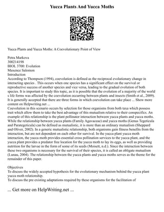 Yucca Plants And Yucca Moths
Yucca Plants and Yucca Moths: A Coevolutionary Point of View
Petra Markova
300214198
BIOL 3700: Evolution
Maxence Salomon
Introduction
According to Thompson (1994), coevolution is defined as the reciprocal evolutionary change in
interacting species . This occurs when one species has a significant effect on the survival or
reproductive success of another species and vice versa, leading to the gradual evolution of both
species. It is important to study this topic, as it is possible that the evolution of a majority of the world
s life forms was affected by the coevolution occurring between plants and insects (Smith et al., 2009).
It is generally accepted that there are three forms in which coevolution can take place ... Show more
content on Helpwriting.net ...
Coevolution in this scenario occurs by selection for those organisms from both taxa which possess
trait which allow them to take the best advantage of this mutualism relative to their conspecifics. An
example of this relationship is the plant pollinator interaction between yucca plants and yucca moths.
While the relationship between yucca plants (Family Agavaceae) and yucca moths (Genus Tegeticula
and Parategeticula) can be defined as mutualistic, it is more than an ordinary mutualism (Sheppard
and Oliver, 2002). In a generic mutualistic relationship, both organisms gain fitness benefits from the
interaction, but are not dependent on each other for survival. In the yucca plant yucca moth
interaction, the yucca moth provides essential cross pollination services to the yucca plant, and the
yucca plant provides a predator free location for the yucca moth to lay its eggs, as well as providing
nutrition for the larvae in the form of some of its seeds (Moisett, n.d.). Since the interaction between
these two organisms is necessary for the survival of their species, it is called an obligate mutualism
(Lunau, 2004). The relationship between the yucca plants and yucca moths serves as the theme for the
remainder of this paper.
Objectives
To discuss the widely accepted hypothesis for the evolutionary mechanism behind the yucca plant
yucca moth relationship.
To discuss the pre existing adaptations required by these organisms for the facilitation of
... Get more on HelpWriting.net ...
 