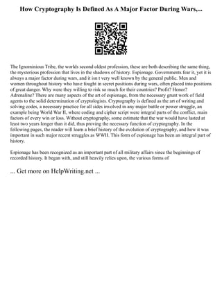 How Cryptography Is Defined As A Major Factor During Wars,...
The Ignominious Tribe, the worlds second oldest profession, these are both describing the same thing,
the mysterious profession that lives in the shadows of history. Espionage. Governments fear it, yet it is
always a major factor during wars, and it isn t very well known by the general public. Men and
women throughout history who have fought in secret positions during wars, often placed into positions
of great danger. Why were they willing to risk so much for their countries? Profit? Honor?
Adrenaline? There are many aspects of the art of espionage, from the necessary grunt work of field
agents to the solid determination of cryptologists. Cryptography is defined as the art of writing and
solving codes, a necessary practice for all sides involved in any major battle or power struggle, an
example being World War II, where coding and cipher script were integral parts of the conflict, main
factors of every win or loss. Without cryptography, some estimate that the war would have lasted at
least two years longer than it did, thus proving the necessary function of cryptography. In the
following pages, the reader will learn a brief history of the evolution of cryptography, and how it was
important in such major recent struggles as WWII. This form of espionage has been an integral part of
history.
Espionage has been recognized as an important part of all military affairs since the beginnings of
recorded history. It began with, and still heavily relies upon, the various forms of
... Get more on HelpWriting.net ...
 