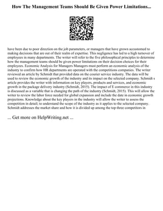 How The Management Teams Should Be Given Power Limitations...
have been due to poor direction on the job parameters, or managers that have grown accustomed to
making decisions that are out of their realm of expertise. This negligence has led to a high turnover of
employees in many departments. The writer will refer to the five philosophical principles to determine
how the management teams should be given power limitations on their decision choices for their
employees. Economic Analysis for Managers Managers must perform an economic analysis of the
industry to confirm how HR departments are operated with the competitions companies. The writer
reviewed an article by Schmidt that provided data on the courier service industry. The data will be
used to review the economic growth of the industry and its impact on the selected company. Schmidt s
article provides the writer with information on key players, products and services, and economic
growth in the package delivery industry (Schmidt, 2015). The impact of E commerce in this industry
is discussed as a variable that is changing the path of the industry (Schmidt, 2015). This will allow the
writer to review the labor force needed for global expansion and include the date in economic growth
projections. Knowledge about the key players in the industry will allow the writer to assess the
competition in detail; to understand the scope of the industry as it applies to the selected company.
Schmidt addresses the market share and how it is divided up among the top three competitors in
... Get more on HelpWriting.net ...
 