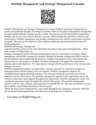 Portfolio Management And Strategic Management Concepts.
Portfolio Management and Strategic Management Concepts Portfolio and project management are
similar and sometimes thought of as being one another. Between the project and portfolio management
the goals and the intended strategic action is similar. The process between the portfolio management
includes and involves the resources that list a process, which includes the evaluation, selection, and
prioritization. Portfolio management and strategic management assist with the organizations missions
and goals. These lay out the objective in the continuous planning and monitoring that assist with
reaching the goals.
Portfolio and Strategic Management
A project portfolio system assists with identifying and analyzes the project throughout the ... Show
more content on Helpwriting.net ...
Strategic management assists with determining projects that are continuing in a company. Project
management and portfolio management progress through the strategic management which assists in
the development and strengthening the processes. Strategic management assists with determining
projects that are continuing in a company. Portfolio management will support the organizations
program and overall objectives. The organizations strategy with the performance in the resources and
strategies involved.
Portfolio management supports an organization s mission and goals by ensuring the program is
managed properly and the timing is on a set schedule. Portfolio management supports the
accomplishments and the preferred outcomes. The tools and techniques involved assist with the
efficiency and the effectiveness. The portfolio management supports in the organization utilizes the
resources where they can be applied throughout the organization. Portfolio management assists with
creating the operational needs throughout the period of the project. The portfolio management
achieves with the vision, mission, and goals and even identify the risk. The time cost and all resources
that would be required help identifying within the goals.
Within the project based organizations is developed throughout the completion of projects. Between
the non project based organizations, the other areas of the project are completed
... Get more on HelpWriting.net ...
 