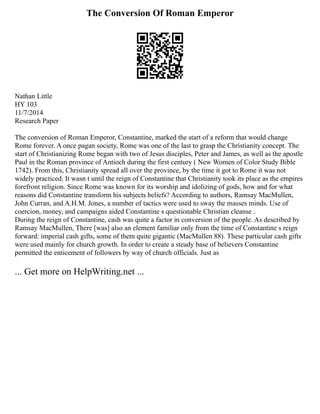 The Conversion Of Roman Emperor
Nathan Little
HY 103
11/7/2014
Research Paper
The conversion of Roman Emperor, Constantine, marked the start of a reform that would change
Rome forever. A once pagan society, Rome was one of the last to grasp the Christianity concept. The
start of Christianizing Rome began with two of Jesus disciples, Peter and James, as well as the apostle
Paul in the Roman province of Antioch during the first century ( New Women of Color Study Bible
1742). From this, Christianity spread all over the province, by the time it got to Rome it was not
widely practiced. It wasn t until the reign of Constantine that Christianity took its place as the empires
forefront religion. Since Rome was known for its worship and idolizing of gods, how and for what
reasons did Constantine transform his subjects beliefs? According to authors, Ramsay MacMullen,
John Curran, and A.H.M. Jones, a number of tactics were used to sway the masses minds. Use of
coercion, money, and campaigns aided Constantine s questionable Christian cleanse .
During the reign of Constantine, cash was quite a factor in conversion of the people. As described by
Ramsay MacMullen, There [was] also an element familiar only from the time of Constantine s reign
forward: imperial cash gifts, some of them quite gigantic (MacMullen 88). These particular cash gifts
were used mainly for church growth. In order to create a steady base of believers Constantine
permitted the enticement of followers by way of church officials. Just as
... Get more on HelpWriting.net ...
 