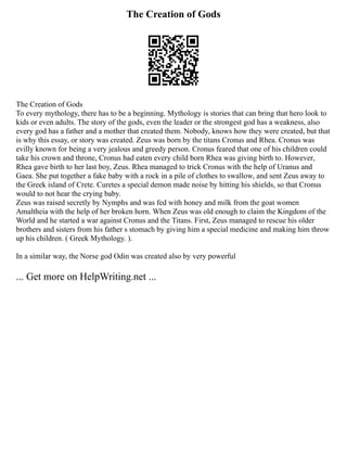 The Creation of Gods
The Creation of Gods
To every mythology, there has to be a beginning. Mythology is stories that can bring that hero look to
kids or even adults. The story of the gods, even the leader or the strongest god has a weakness, also
every god has a father and a mother that created them. Nobody, knows how they were created, but that
is why this essay, or story was created. Zeus was born by the titans Cronus and Rhea. Cronus was
evilly known for being a very jealous and greedy person. Cronus feared that one of his children could
take his crown and throne, Cronus had eaten every child born Rhea was giving birth to. However,
Rhea gave birth to her last boy, Zeus. Rhea managed to trick Cronus with the help of Uranus and
Gaea. She put together a fake baby with a rock in a pile of clothes to swallow, and sent Zeus away to
the Greek island of Crete. Curetes a special demon made noise by hitting his shields, so that Cronus
would to not hear the crying baby.
Zeus was raised secretly by Nymphs and was fed with honey and milk from the goat women
Amaltheia with the help of her broken horn. When Zeus was old enough to claim the Kingdom of the
World and he started a war against Cronus and the Titans. First, Zeus managed to rescue his older
brothers and sisters from his father s stomach by giving him a special medicine and making him throw
up his children. ( Greek Mythology. ).
In a similar way, the Norse god Odin was created also by very powerful
... Get more on HelpWriting.net ...
 