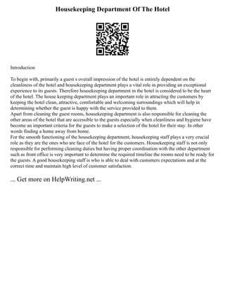 Housekeeping Department Of The Hotel
Introduction
To begin with, primarily a guest s overall impression of the hotel is entirely dependent on the
cleanliness of the hotel and housekeeping department plays a vital role in providing an exceptional
experience to its guests. Therefore housekeeping department in the hotel is considered to be the heart
of the hotel. The house keeping department plays an important role in attracting the customers by
keeping the hotel clean, attractive, comfortable and welcoming surroundings which will help in
determining whether the guest is happy with the service provided to them.
Apart from cleaning the guest rooms, housekeeping department is also responsible for cleaning the
other areas of the hotel that are accessible to the guests especially when cleanliness and hygiene have
become an important criteria for the guests to make a selection of the hotel for their stay. In other
words finding a home away from home.
For the smooth functioning of the housekeeping department, housekeeping staff plays a very crucial
role as they are the ones who are face of the hotel for the customers. Housekeeping staff is not only
responsible for performing cleaning duties but having proper coordination with the other department
such as front office is very important to determine the required timeline the rooms need to be ready for
the guests. A good housekeeping staff is who is able to deal with customers expectations and at the
correct time and maintain high level of customer satisfaction.
... Get more on HelpWriting.net ...
 