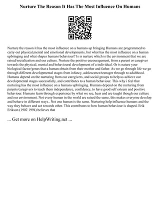 Nurture The Reason It Has The Most Influence On Humans
Nurture the reason it has the most influence on a humans up bringing Humans are programmed to
carry out physical,mental and emotional developments, but what has the most influence on a human
upbringing and what shapes humans behaviour? Is is nurture which is the environment that we are
raised/socialization and our culture. Nurture the positive encouragement, from a parent or caregiver
towards the physical, mental and behavioural development of a individual. Or is nature your
biological factor/genes that a human obtain from their mother and father. As we go through life we go
through different developmental stages from infancy, adolescence/teenager through to adulthood.
Humans depend on the nurturing from our caregivers, and social groups to help us achieve our
developmental stages successfully, and contributes to a human behaviour. This why i feel that
nurturing has the most influence on a humans upbringing. Humans depend on the nurturing from
parents/caregivers to teach them independence, confidence, to have good self esteem and positive
behaviour. Humans learn through experience by what we see, hear and are taught though our culture
and our environment. Not every human in the world are raised the same, this makes everyone develop
and behave in different ways.. Not one human is the same. Nurturing help influence humans and the
way they behave and act towards other. This contributes to how human behaviour is shaped. Erik
Erikson (1902 1994) believes that
... Get more on HelpWriting.net ...
 