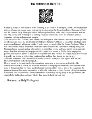 The Wilmington Race Riot
Currently, there has been a major event occurring in the town of Wilmington, North Carolina between
citizens of many races, and many political parties, including the Republican Party, Democratic Party,
and the Populist Party. These parties had different political and racial views on government policies,
and who should rule. Wilmington is a strong religious community, and is the center of African
American political and economic success.
After the end of the Civil War, laws allowed blacks to get an education and were able to manage their
own businesses. Since the government created laws that allowed blacks to vote, there has been some
controversy between whites and blacks. A major event occurred called the Fusion Coalition. When it
was time to vote, people fused their voters and hoped to defeat the Democratic Party by doing this.
Propaganda and media is put up all over town to intimidate people and make people believe certain
things, based on what type of propaganda it is. People have started to fall for these propaganda
posters, and it causes people to believe whatever they see. This sparked the current Race Riot because
it actually led people to believe that blacks are bad and that they should not have a say.
A biracial newspaper editor named Alex Manley created a newspaper that argued with a white ...
Show more content on Helpwriting.net ...
He was known to be very involved with anything happening in government and politics. He
contributed to the Klu Klux Klan and were interested in studying the events and activities that were
done in this committee. He was a giant influencer in terms of this riot, as he was the leader and the
person who caused the most commotion, in which he influenced opening fire and killing blacks to do
whatever it took to overcome a chance of the black community having a say in the government. He
succeeded with his plan, and many blacks died trying to fight for what was
... Get more on HelpWriting.net ...
 