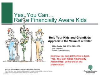 Yes, You Can…
                       Rai e Financially Aware Kids


                                                                                      Help Your Kids and Grandkids
                                                                                      Appreciate the Value of a Dollar
                                                                                              Mike Davis, CIS, CTS, CAS, CFS
                                                                                              Vice President
                                                                                              Private Financial Advisor


                                                                                           See how you can get the free e-book,
                                                                                           “Yes, You Can Rai$e Financially
                                                                                           Aware Kids” at the end of this
                                                                                           presentation!
    Non-FDIC Insured ● May Lose Value ● No Bank Guarantee
    This information is for educational purposes only and is not intended as investment advice.
    © 2010 American Century Proprietary Holdings, Inc. All rights reserved.
ACI-0810-2603
 